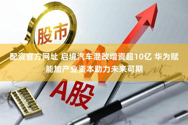 配资官方网址 启境汽车混改增资超10亿 华为赋能加产业资本助力未来可期